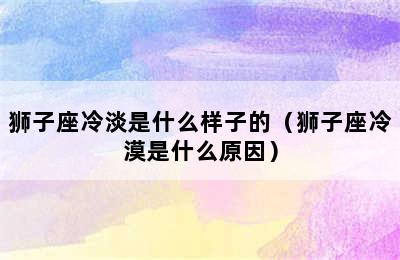 狮子座冷淡是什么样子的（狮子座冷漠是什么原因）