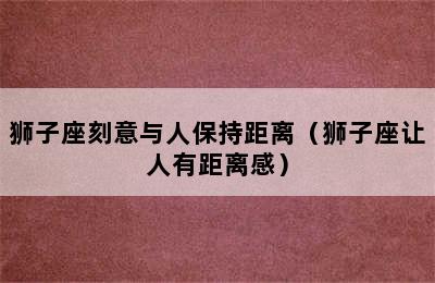 狮子座刻意与人保持距离（狮子座让人有距离感）