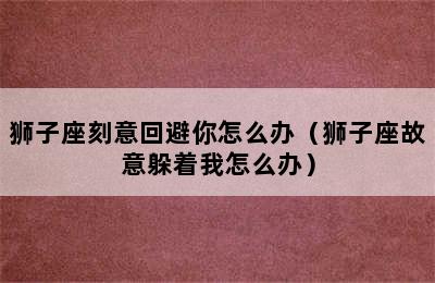 狮子座刻意回避你怎么办（狮子座故意躲着我怎么办）