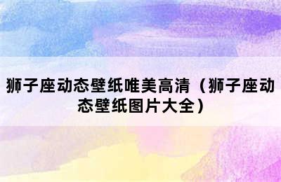 狮子座动态壁纸唯美高清（狮子座动态壁纸图片大全）