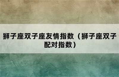 狮子座双子座友情指数（狮子座双子配对指数）