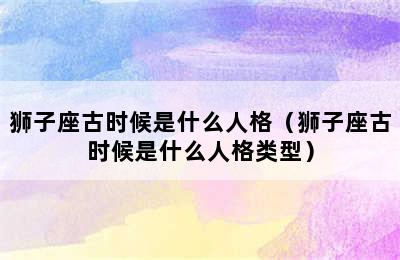 狮子座古时候是什么人格（狮子座古时候是什么人格类型）