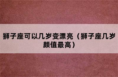 狮子座可以几岁变漂亮（狮子座几岁颜值最高）