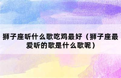 狮子座听什么歌吃鸡最好（狮子座最爱听的歌是什么歌呢）