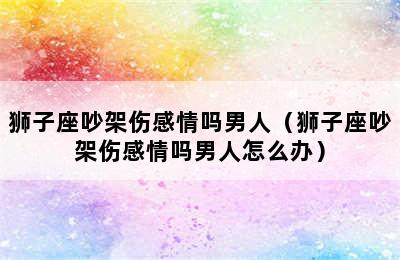 狮子座吵架伤感情吗男人（狮子座吵架伤感情吗男人怎么办）