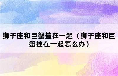 狮子座和巨蟹撞在一起（狮子座和巨蟹撞在一起怎么办）