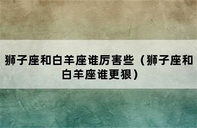 狮子座和白羊座谁厉害些（狮子座和白羊座谁更狠）