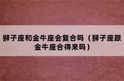 狮子座和金牛座会复合吗（狮子座跟金牛座合得来吗）