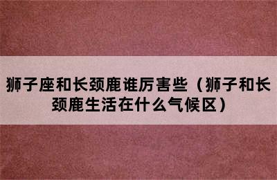 狮子座和长颈鹿谁厉害些（狮子和长颈鹿生活在什么气候区）