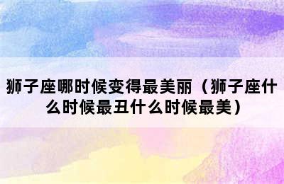 狮子座哪时候变得最美丽（狮子座什么时候最丑什么时候最美）