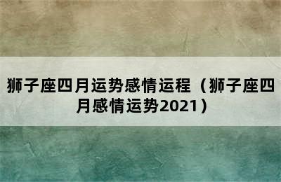 狮子座四月运势感情运程（狮子座四月感情运势2021）