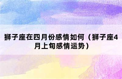 狮子座在四月份感情如何（狮子座4月上旬感情运势）