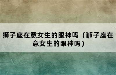 狮子座在意女生的眼神吗（狮子座在意女生的眼神吗）