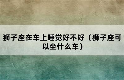 狮子座在车上睡觉好不好（狮子座可以坐什么车）