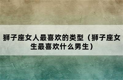 狮子座女人最喜欢的类型（狮子座女生最喜欢什么男生）