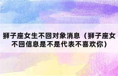 狮子座女生不回对象消息（狮子座女不回信息是不是代表不喜欢你）