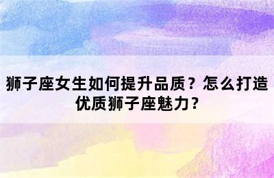 狮子座女生如何提升品质？怎么打造优质狮子座魅力？