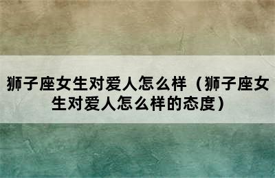 狮子座女生对爱人怎么样（狮子座女生对爱人怎么样的态度）