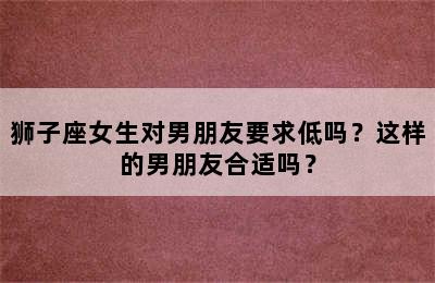 狮子座女生对男朋友要求低吗？这样的男朋友合适吗？