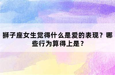 狮子座女生觉得什么是爱的表现？哪些行为算得上是？