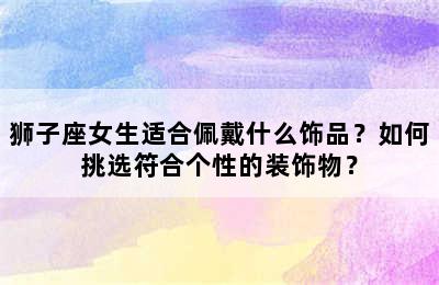 狮子座女生适合佩戴什么饰品？如何挑选符合个性的装饰物？