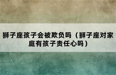 狮子座孩子会被欺负吗（狮子座对家庭有孩子责任心吗）