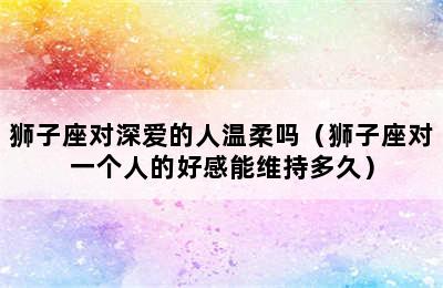 狮子座对深爱的人温柔吗（狮子座对一个人的好感能维持多久）