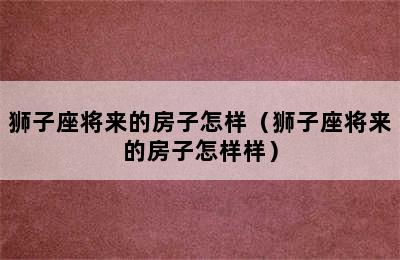 狮子座将来的房子怎样（狮子座将来的房子怎样样）