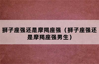 狮子座强还是摩羯座强（狮子座强还是摩羯座强男生）