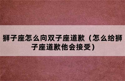 狮子座怎么向双子座道歉（怎么给狮子座道歉他会接受）