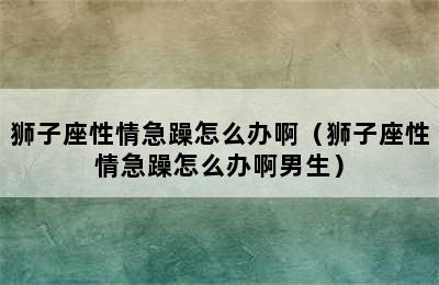 狮子座性情急躁怎么办啊（狮子座性情急躁怎么办啊男生）