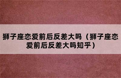 狮子座恋爱前后反差大吗（狮子座恋爱前后反差大吗知乎）