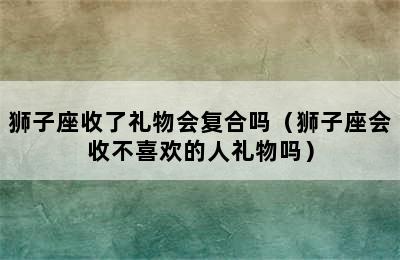 狮子座收了礼物会复合吗（狮子座会收不喜欢的人礼物吗）