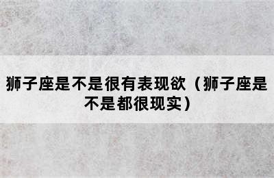 狮子座是不是很有表现欲（狮子座是不是都很现实）