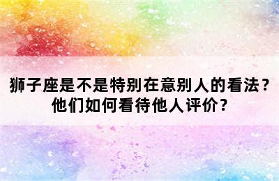 狮子座是不是特别在意别人的看法？他们如何看待他人评价？