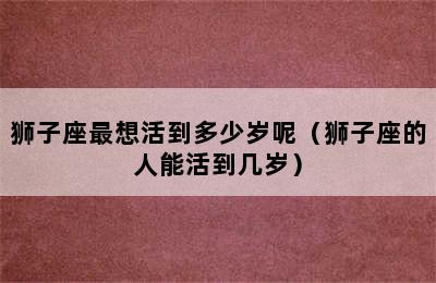 狮子座最想活到多少岁呢（狮子座的人能活到几岁）