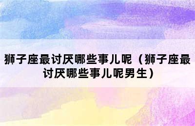 狮子座最讨厌哪些事儿呢（狮子座最讨厌哪些事儿呢男生）