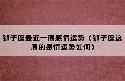 狮子座最近一周感情运势（狮子座这周的感情运势如何）