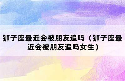 狮子座最近会被朋友追吗（狮子座最近会被朋友追吗女生）