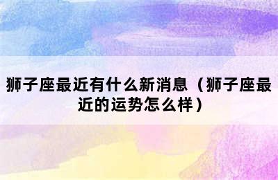 狮子座最近有什么新消息（狮子座最近的运势怎么样）