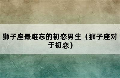 狮子座最难忘的初恋男生（狮子座对于初恋）