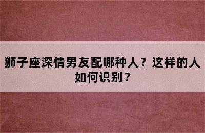 狮子座深情男友配哪种人？这样的人如何识别？