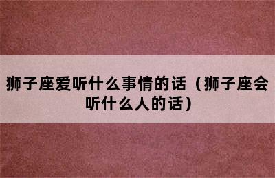 狮子座爱听什么事情的话（狮子座会听什么人的话）