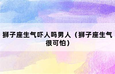 狮子座生气吓人吗男人（狮子座生气很可怕）