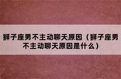 狮子座男不主动聊天原因（狮子座男不主动聊天原因是什么）