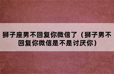 狮子座男不回复你微信了（狮子男不回复你微信是不是讨厌你）