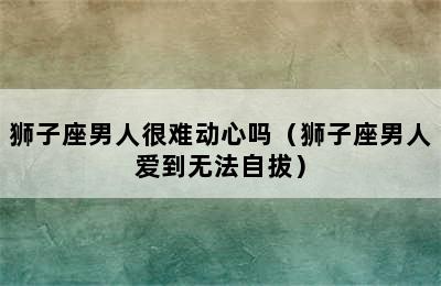 狮子座男人很难动心吗（狮子座男人爱到无法自拔）