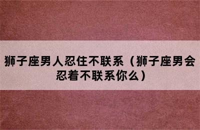 狮子座男人忍住不联系（狮子座男会忍着不联系你么）