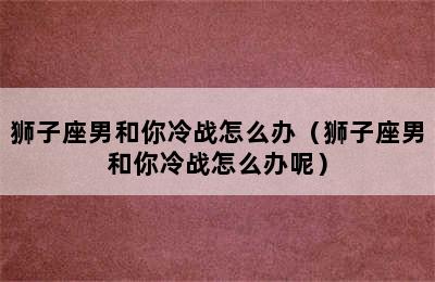 狮子座男和你冷战怎么办（狮子座男和你冷战怎么办呢）