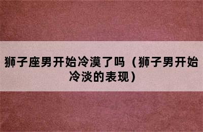 狮子座男开始冷漠了吗（狮子男开始冷淡的表现）